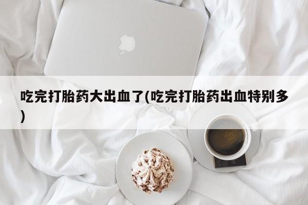 米非司酮片网上药店购买方式吃完打胎药大出血了(吃完打胎药出血特别多)