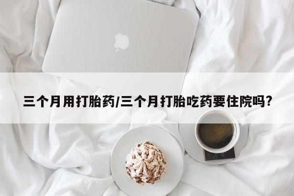 米非司酮片网上药店购买方式三个月用打胎药/三个月打胎吃药要住院吗?