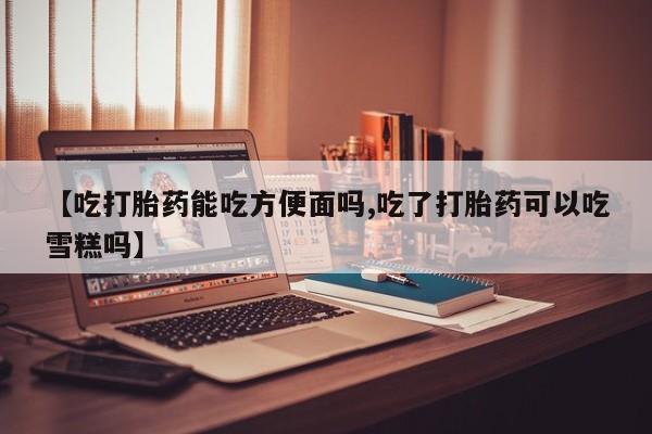 米非司酮片网上药店购买方式【吃打胎药能吃方便面吗,吃了打胎药可以吃雪糕吗】