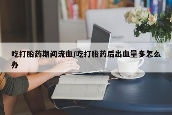 米非司酮片网上药店购买方式吃打胎药期间流血/吃打胎药后出血量多怎么办