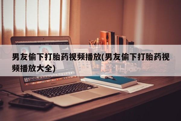 米非司酮片网上药店购买方式男友偷下打胎药视频播放(男友偷下打胎药视频播放大全)