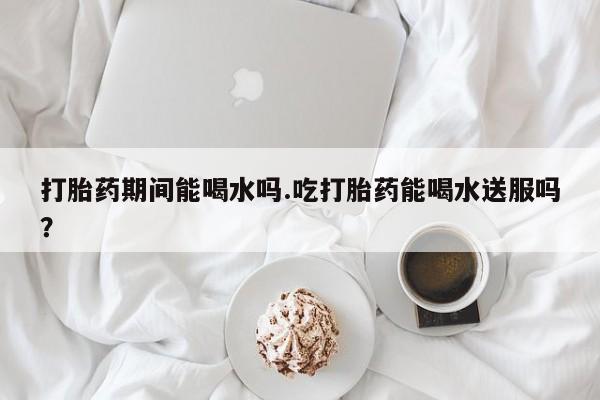 米非司酮片网上药店购买方式打胎药期间能喝水吗.吃打胎药能喝水送服吗？