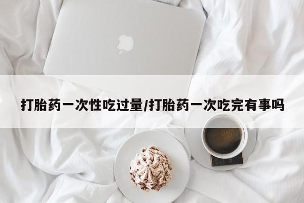 米非司酮片网上药店购买方式打胎药一次性吃过量/打胎药一次吃完有事吗