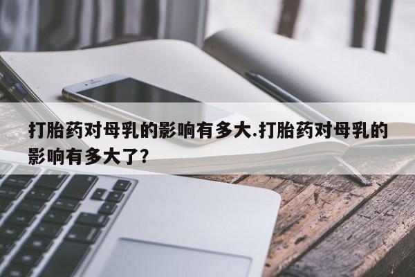 米非司酮片网上药店购买方式打胎药对母乳的影响有多大.打胎药对母乳的影响有多大了？