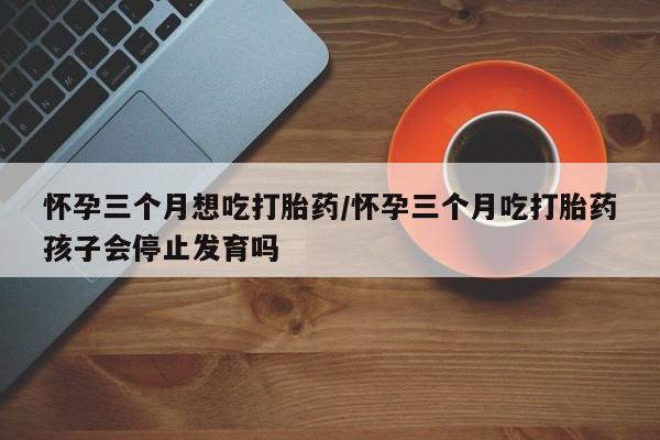 米非司酮片网上药店购买方式怀孕三个月想吃打胎药/怀孕三个月吃打胎药孩子会停止发育吗