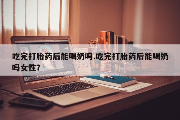 米非司酮片网上药店购买方式吃完打胎药后能喝奶吗.吃完打胎药后能喝奶吗女性？