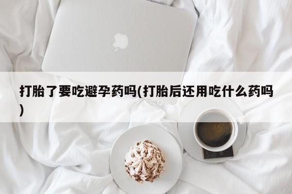 米非司酮片网上药店购买方式打胎了要吃避孕药吗(打胎后还用吃什么药吗)