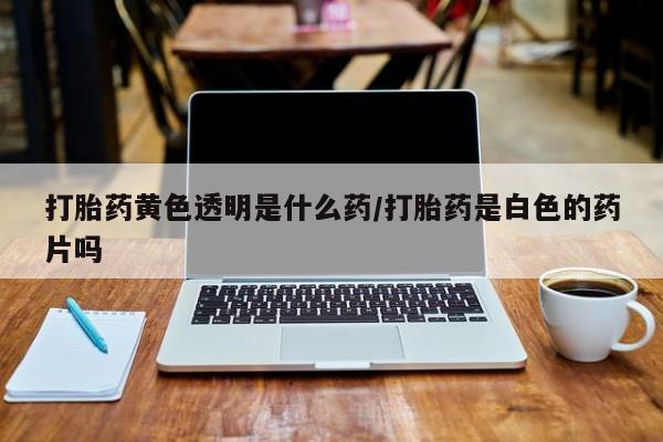 米非司酮片网上药店购买方式打胎药黄色透明是什么药/打胎药是白色的药片吗