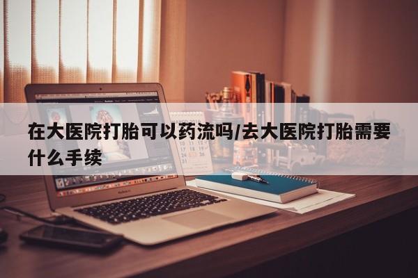 米非司酮片网上药店购买方式在大医院打胎可以药流吗/去大医院打胎需要什么手续