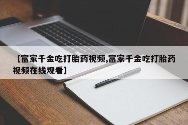 米非司酮片网上药店购买方式【富家千金吃打胎药视频,富家千金吃打胎药视频在线观看】