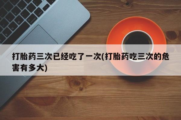 米非司酮片网上药店购买方式打胎药三次已经吃了一次(打胎药吃三次的危害有多大)