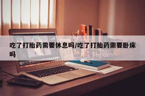 米非司酮片网上药店购买方式吃了打胎药需要休息吗/吃了打胎药需要卧床吗