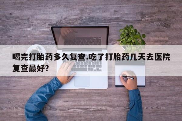 米非司酮片网上药店购买方式喝完打胎药多久复查.吃了打胎药几天去医院复查最好？