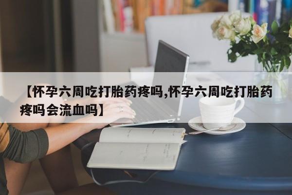 米非司酮片网上药店购买方式【怀孕六周吃打胎药疼吗,怀孕六周吃打胎药疼吗会流血吗】