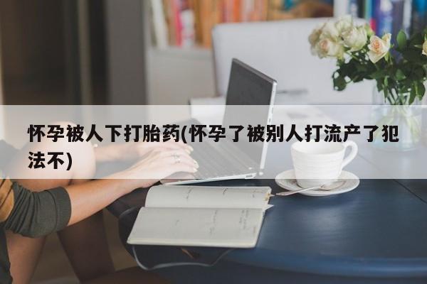 米非司酮片网上药店购买方式怀孕被人下打胎药(怀孕了被别人打流产了犯法不)