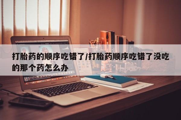 米非司酮片网上药店购买方式打胎药的顺序吃错了/打胎药顺序吃错了没吃的那个药怎么办