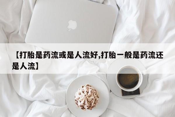 米非司酮片网上药店购买方式【打胎是药流或是人流好,打胎一般是药流还是人流】
