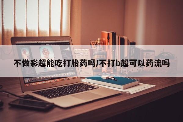米非司酮片网上药店购买方式不做彩超能吃打胎药吗/不打b超可以药流吗