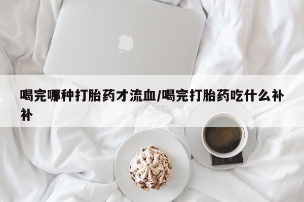 米非司酮片网上药店购买方式喝完哪种打胎药才流血/喝完打胎药吃什么补补
