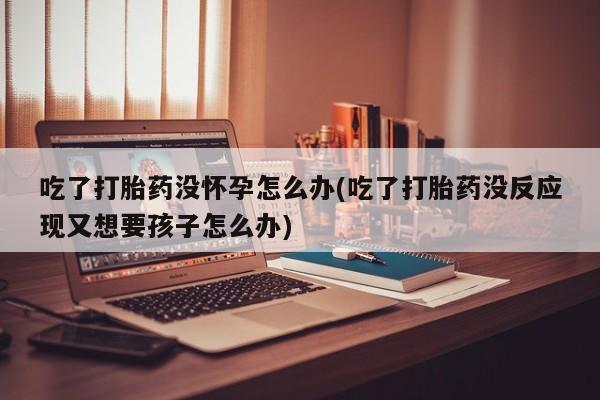 米非司酮片网上药店购买方式吃了打胎药没怀孕怎么办(吃了打胎药没反应现又想要孩子怎么办)