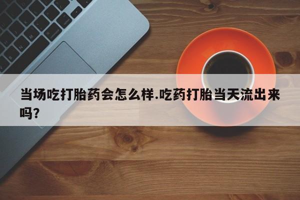 米非司酮片网上药店购买方式当场吃打胎药会怎么样.吃药打胎当天流出来吗？