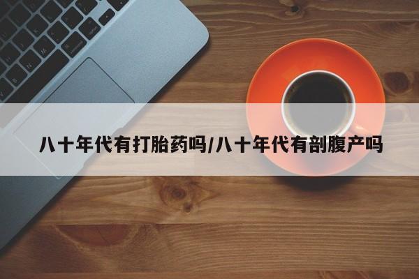 米非司酮片网上药店购买方式八十年代有打胎药吗/八十年代有剖腹产吗