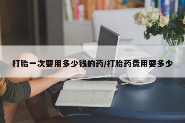米非司酮片网上药店购买方式打胎一次要用多少钱的药/打胎药费用要多少