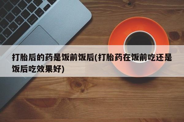 米非司酮片网上药店购买方式打胎后的药是饭前饭后(打胎药在饭前吃还是饭后吃效果好)