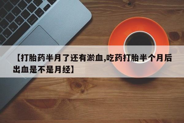 米非司酮片网上药店购买方式【打胎药半月了还有淤血,吃药打胎半个月后出血是不是月经】