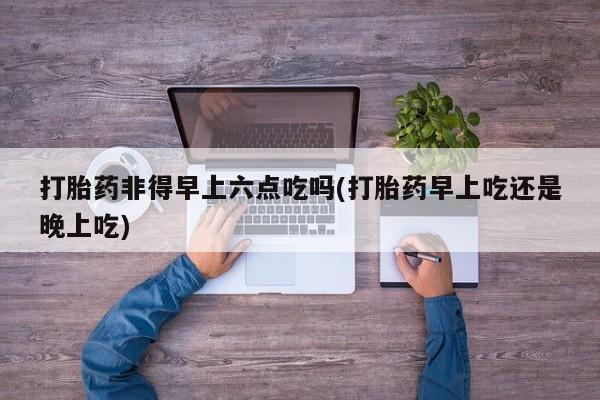 米非司酮片网上药店购买方式打胎药非得早上六点吃吗(打胎药早上吃还是晚上吃)
