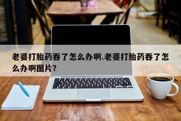 米非司酮片网上药店购买方式老婆打胎药吞了怎么办啊.老婆打胎药吞了怎么办啊图片？