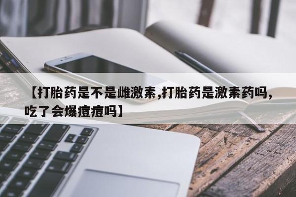 米非司酮片网上药店购买方式【打胎药是不是雌激素,打胎药是激素药吗,吃了会爆痘痘吗】