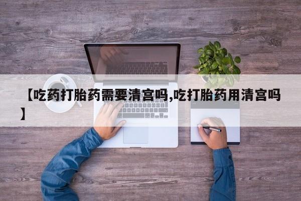 米非司酮片网上药店购买方式【吃药打胎药需要清宫吗,吃打胎药用清宫吗】