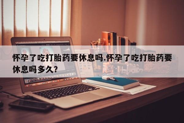 米非司酮片网上药店购买方式怀孕了吃打胎药要休息吗.怀孕了吃打胎药要休息吗多久？