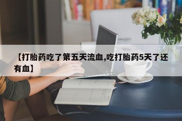 米非司酮片网上药店购买方式【打胎药吃了第五天流血,吃打胎药5天了还有血】