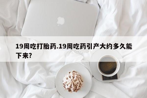 米非司酮片网上药店购买方式19周吃打胎药.19周吃药引产大约多久能下来？