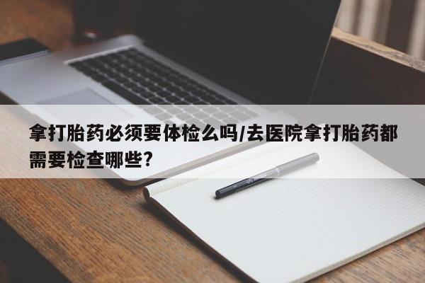 米非司酮片网上药店购买方式拿打胎药必须要体检么吗/去医院拿打胎药都需要检查哪些?