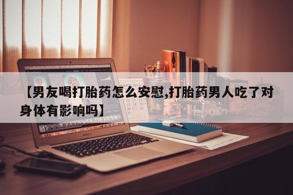 米非司酮片网上药店购买方式【男友喝打胎药怎么安慰,打胎药男人吃了对身体有影响吗】