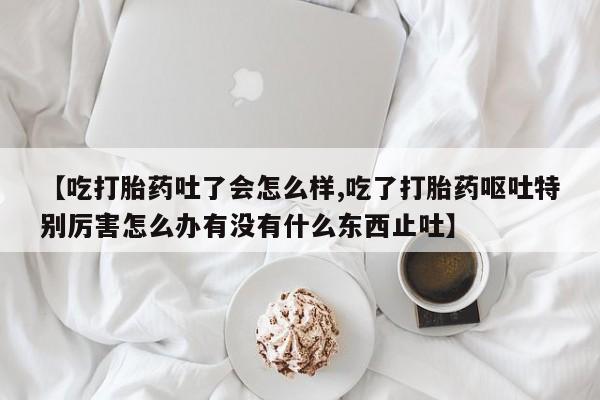 米非司酮片网上药店购买方式【吃打胎药吐了会怎么样,吃了打胎药呕吐特别厉害怎么办有没有什么东西止吐】