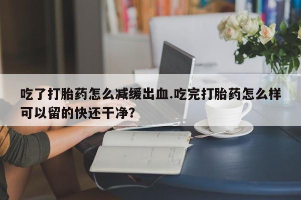 米非司酮片网上药店购买方式吃了打胎药怎么减缓出血.吃完打胎药怎么样可以留的快还干净？