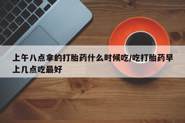 米非司酮片网上药店购买方式上午八点拿的打胎药什么时候吃/吃打胎药早上几点吃最好