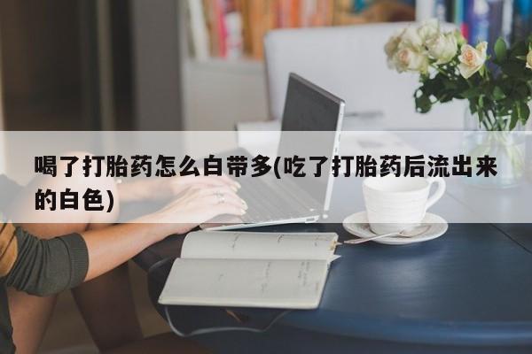 米非司酮片网上药店购买方式喝了打胎药怎么白带多(吃了打胎药后流出来的白色)