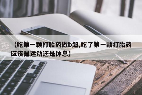 米非司酮片网上药店购买方式【吃第一颗打胎药做b超,吃了第一颗打胎药应该是运动还是休息】